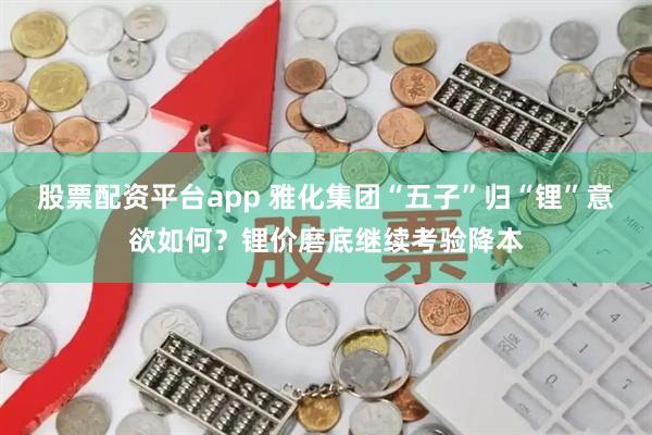 股票配资平台app 雅化集团“五子”归“锂”意欲如何？锂价磨底继续考验降本