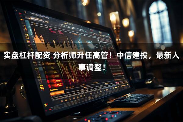 实盘杠杆配资 分析师升任高管！中信建投，最新人事调整！