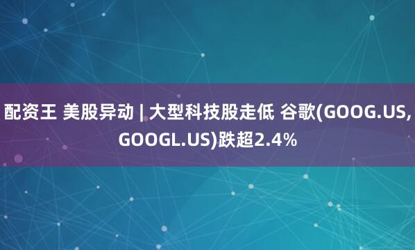 配资王 美股异动 | 大型科技股走低 谷歌(GOOG.US,GOOGL.US)跌超2.4%