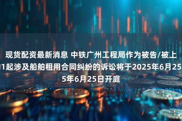 现货配资最新消息 中铁广州工程局作为被告/被上诉人的1起涉及船舶租用合同纠纷的诉讼将于2025年6月25日开庭