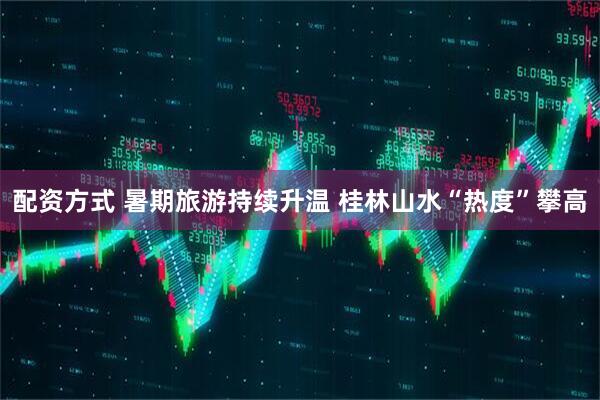 配资方式 暑期旅游持续升温 桂林山水“热度”攀高