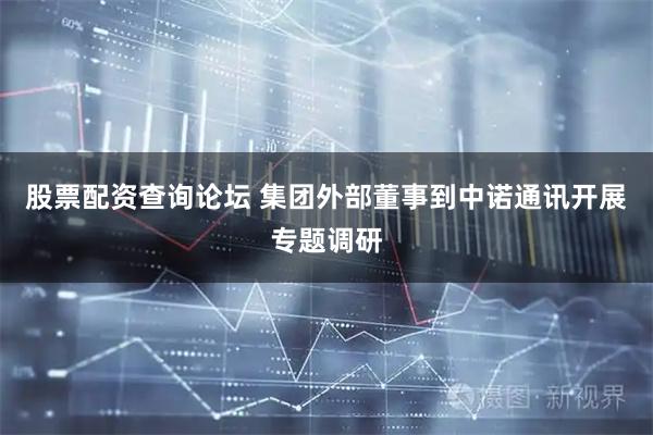 股票配资查询论坛 集团外部董事到中诺通讯开展专题调研