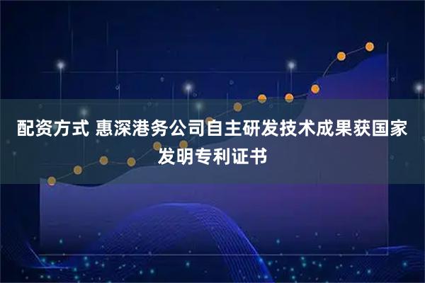 配资方式 惠深港务公司自主研发技术成果获国家发明专利证书