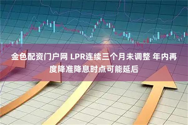 金色配资门户网 LPR连续三个月未调整 年内再度降准降息时点可能延后