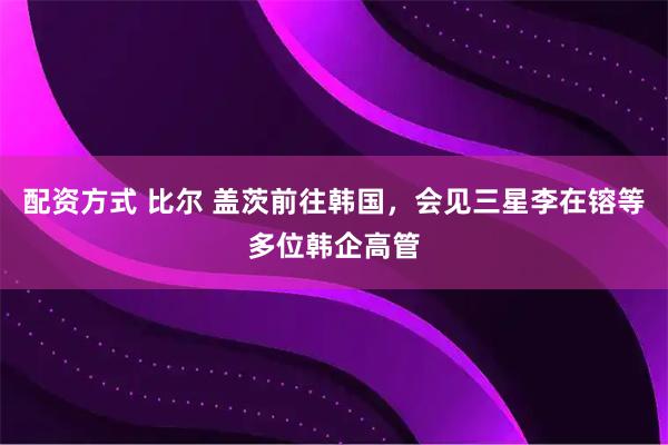 配资方式 比尔 盖茨前往韩国，会见三星李在镕等多位韩企高管