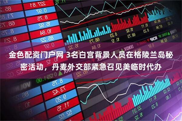 金色配资门户网 3名白宫背景人员在格陵兰岛秘密活动，丹麦外交部紧急召见美临时代办