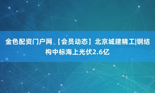 金色配资门户网 【会员动态】北京城建精工|钢结构中标海上光伏2.6亿