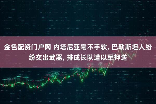 金色配资门户网 内塔尼亚毫不手软, 巴勒斯坦人纷纷交出武器, 排成长队遭以军押送