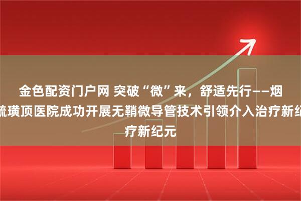 金色配资门户网 突破“微”来，舒适先行——烟台毓璜顶医院成功开展无鞘微导管技术引领介入治疗新纪元
