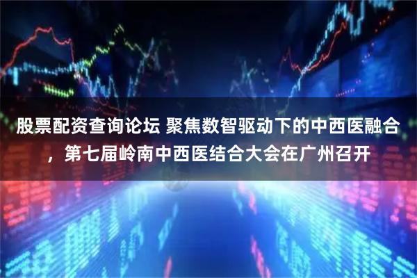 股票配资查询论坛 聚焦数智驱动下的中西医融合，第七届岭南中西医结合大会在广州召开