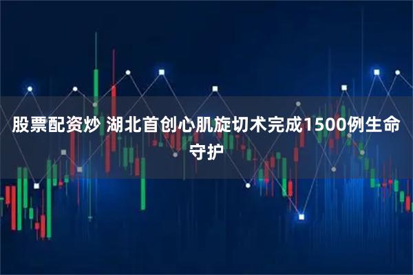 股票配资炒 湖北首创心肌旋切术完成1500例生命守护