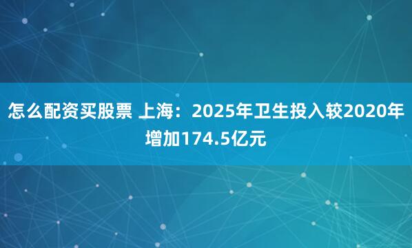 怎么配资买股票 上海：2025年卫生投入较2020年增加174.5亿元