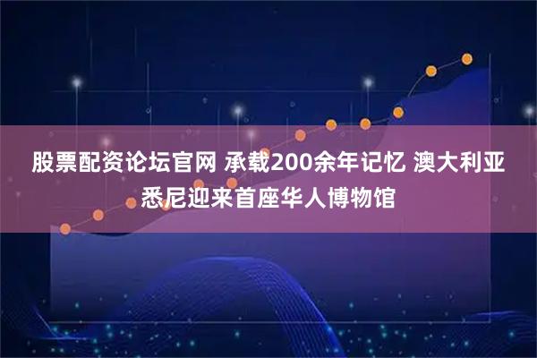 股票配资论坛官网 承载200余年记忆 澳大利亚悉尼迎来首座华人博物馆